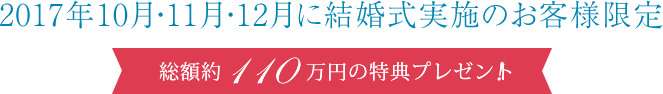 2017年10月・11月・12月に結婚式実施のお客様限定 総額約110万円の特典プレゼント